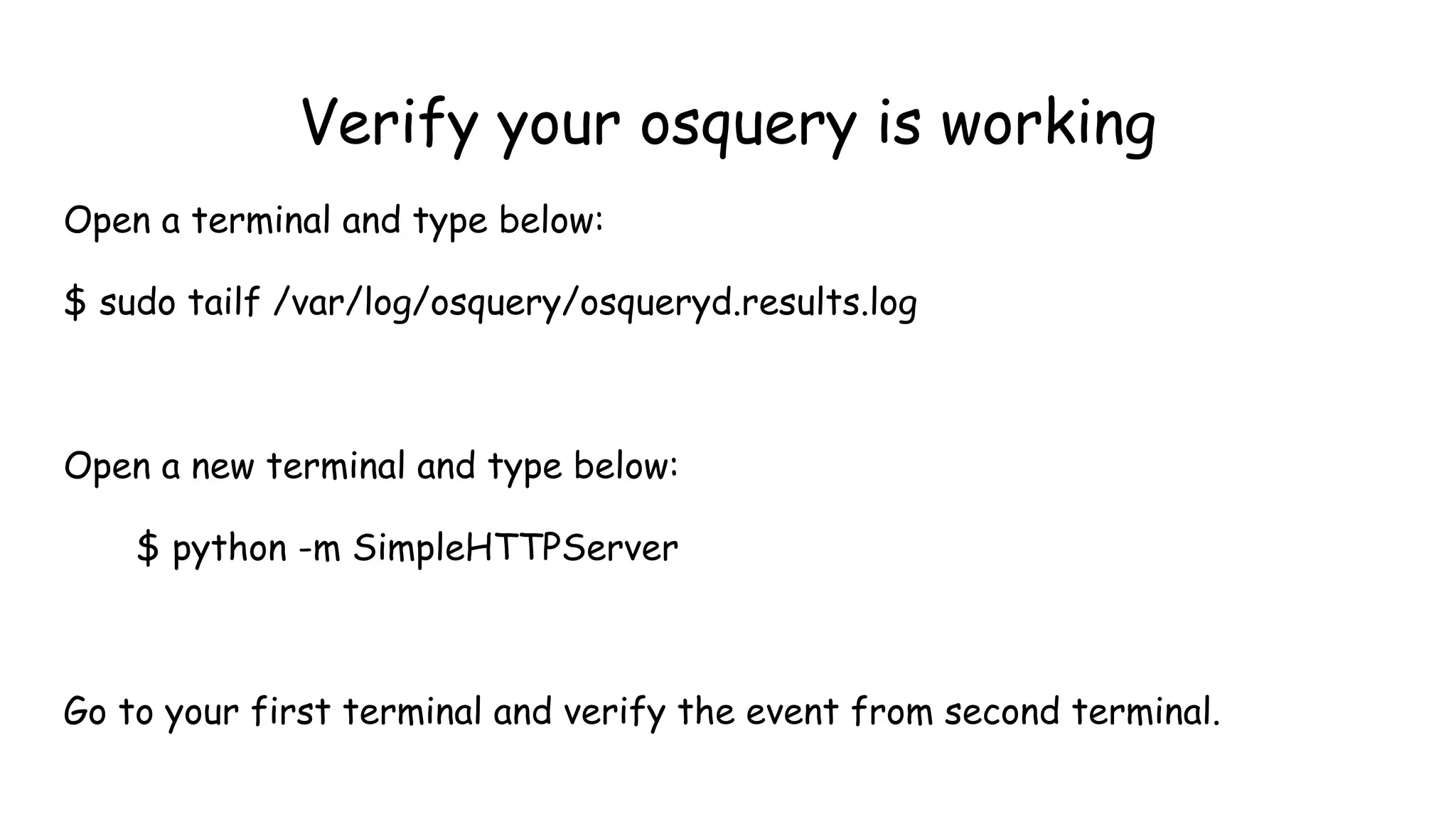 Verify your osquery is working
Open a terminal and type below:
$ sudo tailf /var/log/osquery/osqueryd.results.log
Open a new terminal and type below:
$ python -m SimpleHTTPServer
Go to your first terminal and verify the event from second terminal.
 