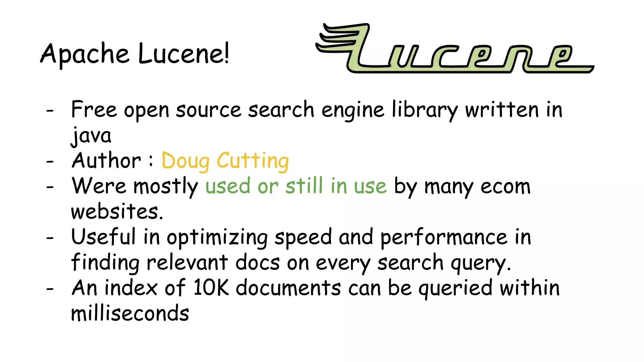 Apache Lucene!
- Free open source search engine library written in
java
- Author : Doug Cutting
- Were mostly used or still in use by many ecom
websites.
- Useful in optimizing speed and performance in
finding relevant docs on every search query.
- An index of 10K documents can be queried within
milliseconds
 