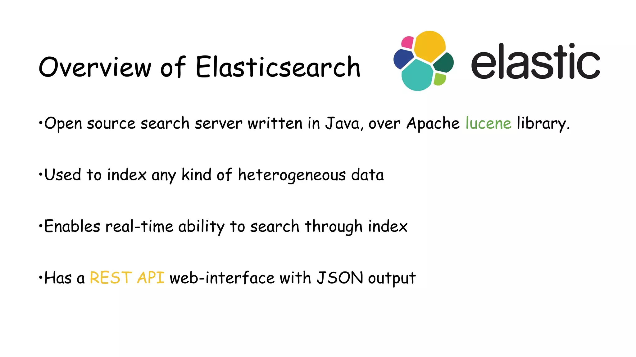 Overview of Elasticsearch
•Open source search server written in Java, over Apache lucene library.
•Used to index any kind of heterogeneous data
•Enables real-time ability to search through index
•Has a REST API web-interface with JSON output
 