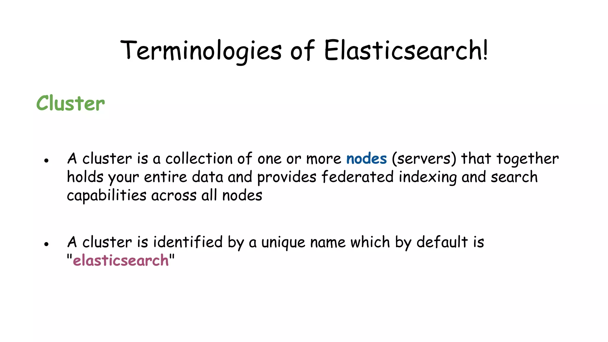 Terminologies of Elasticsearch!
Cluster
● A cluster is a collection of one or more nodes (servers) that together
holds your entire data and provides federated indexing and search
capabilities across all nodes
● A cluster is identified by a unique name which by default is
"elasticsearch"
 