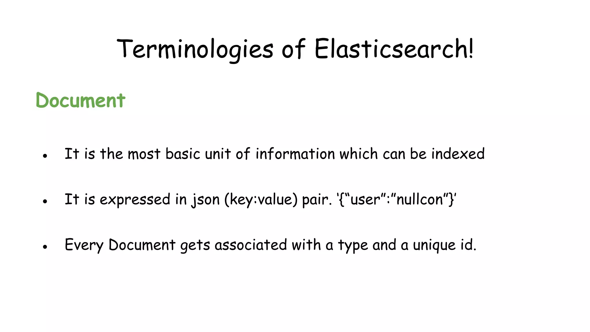 Document
● It is the most basic unit of information which can be indexed
● It is expressed in json (key:value) pair. ‘{“user”:”nullcon”}’
● Every Document gets associated with a type and a unique id.
Terminologies of Elasticsearch!
 