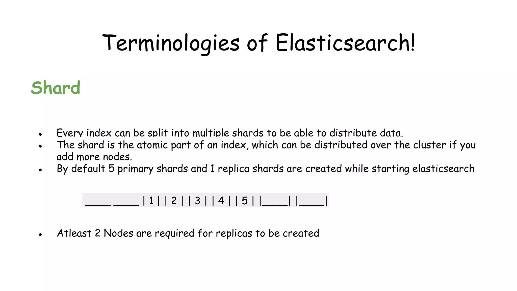 Terminologies of Elasticsearch!
Shard
● Every index can be split into multiple shards to be able to distribute data.
● The shard is the atomic part of an index, which can be distributed over the cluster if you
add more nodes.
● By default 5 primary shards and 1 replica shards are created while starting elasticsearch
____ ____ | 1 | | 2 | | 3 | | 4 | | 5 | |____| |____|
● Atleast 2 Nodes are required for replicas to be created
 