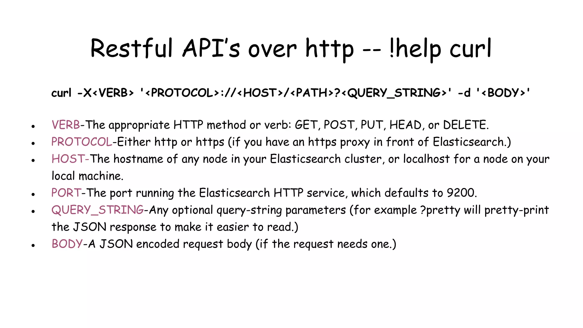Restful API’s over http -- !help curl
curl -X<VERB> '<PROTOCOL>://<HOST>/<PATH>?<QUERY_STRING>' -d '<BODY>'
● VERB-The appropriate HTTP method or verb: GET, POST, PUT, HEAD, or DELETE.
● PROTOCOL-Either http or https (if you have an https proxy in front of Elasticsearch.)
● HOST-The hostname of any node in your Elasticsearch cluster, or localhost for a node on your
local machine.
● PORT-The port running the Elasticsearch HTTP service, which defaults to 9200.
● QUERY_STRING-Any optional query-string parameters (for example ?pretty will pretty-print
the JSON response to make it easier to read.)
● BODY-A JSON encoded request body (if the request needs one.)
 