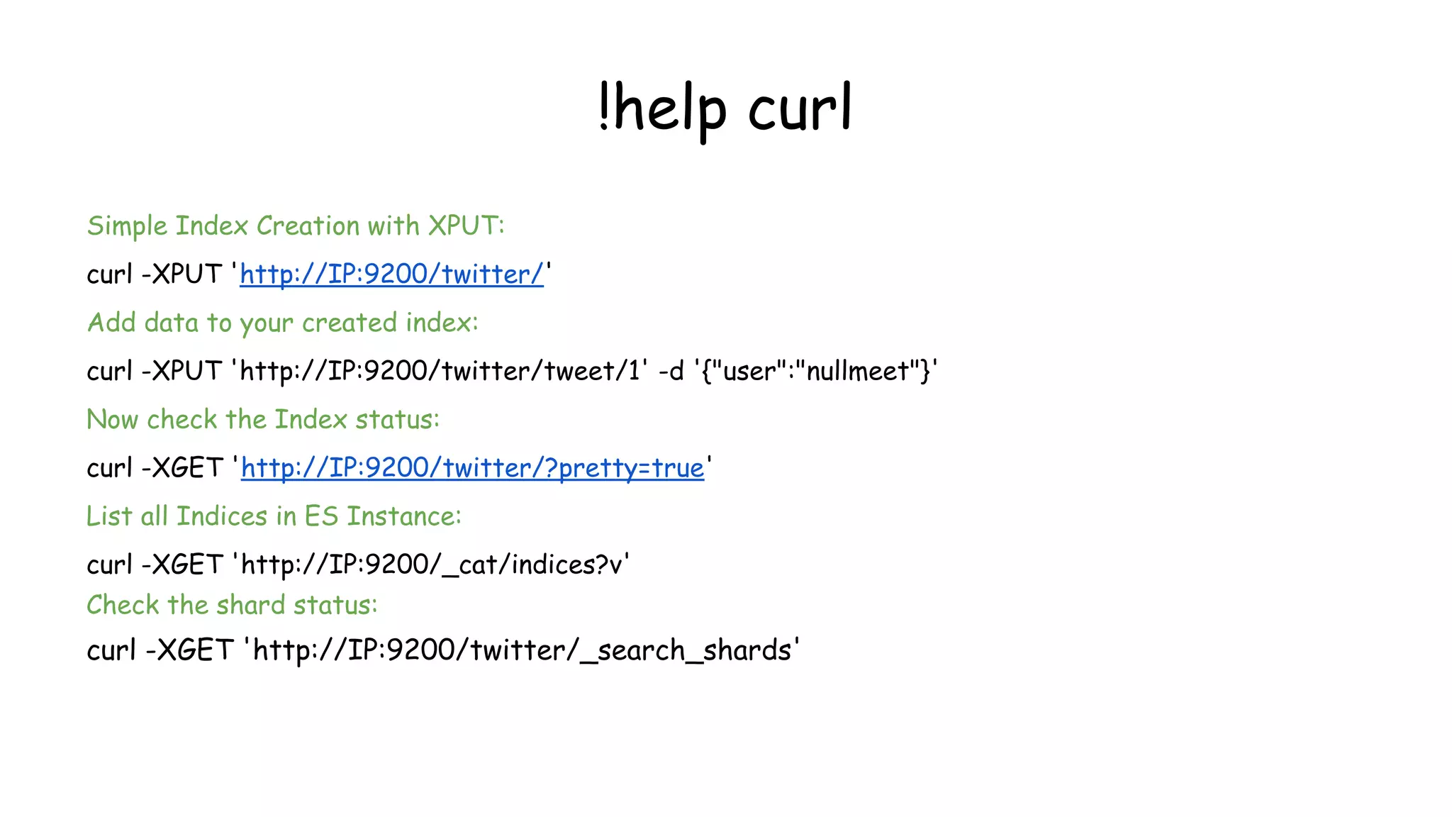 !help curl
Simple Index Creation with XPUT:
curl -XPUT 'http://IP:9200/twitter/'
Add data to your created index:
curl -XPUT 'http://IP:9200/twitter/tweet/1' -d '{"user":"nullmeet"}'
Now check the Index status:
curl -XGET 'http://IP:9200/twitter/?pretty=true'
List all Indices in ES Instance:
curl -XGET 'http://IP:9200/_cat/indices?v'
Check the shard status:
curl -XGET 'http://IP:9200/twitter/_search_shards'
 