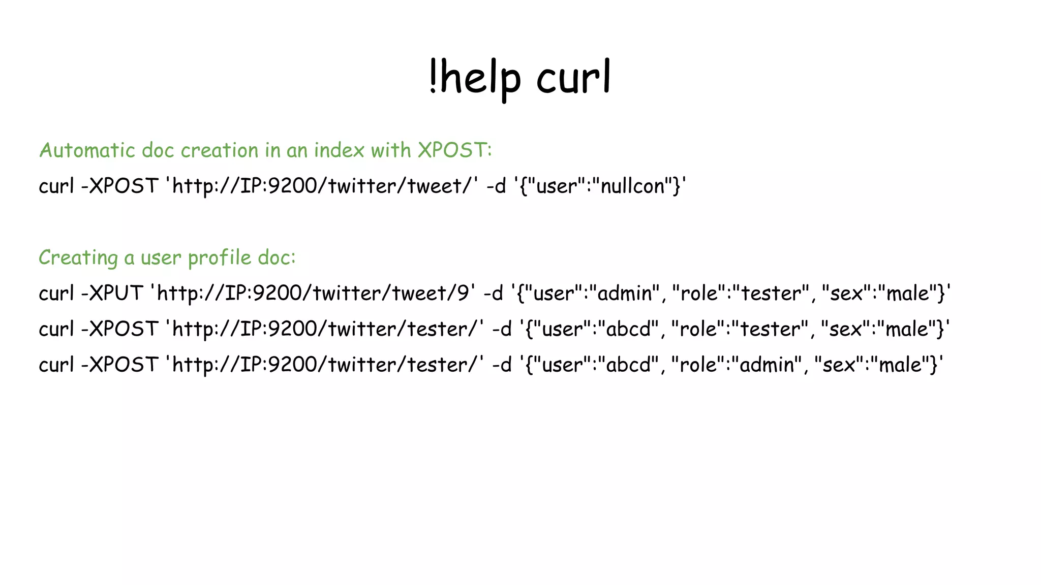 !help curl
Automatic doc creation in an index with XPOST:
curl -XPOST 'http://IP:9200/twitter/tweet/' -d '{"user":"nullcon"}'
Creating a user profile doc:
curl -XPUT 'http://IP:9200/twitter/tweet/9' -d '{"user":"admin", "role":"tester", "sex":"male"}'
curl -XPOST 'http://IP:9200/twitter/tester/' -d '{"user":"abcd", "role":"tester", "sex":"male"}'
curl -XPOST 'http://IP:9200/twitter/tester/' -d '{"user":"abcd", "role":"admin", "sex":"male"}'
 