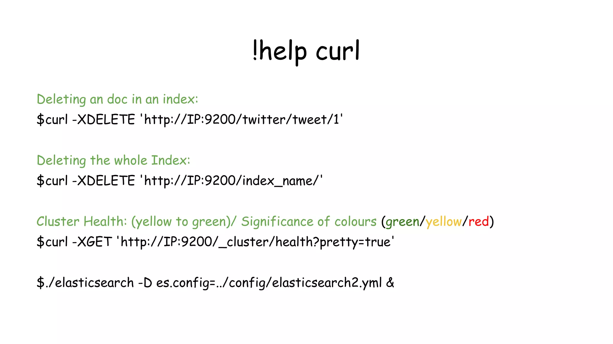 !help curl
Deleting an doc in an index:
$curl -XDELETE 'http://IP:9200/twitter/tweet/1'
Deleting the whole Index:
$curl -XDELETE 'http://IP:9200/index_name/'
Cluster Health: (yellow to green)/ Significance of colours (green/yellow/red)
$curl -XGET 'http://IP:9200/_cluster/health?pretty=true'
$./elasticsearch -D es.config=../config/elasticsearch2.yml &
 