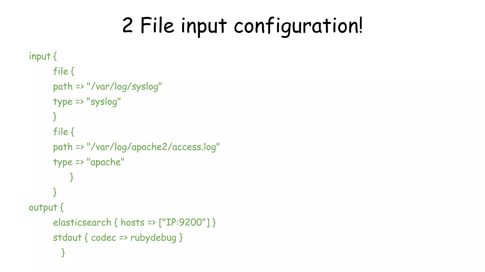 2 File input configuration!
input {
file {
path => "/var/log/syslog"
type => "syslog"
}
file {
path => "/var/log/apache2/access.log"
type => "apache"
}
}
output {
elasticsearch { hosts => ["IP:9200"] }
stdout { codec => rubydebug }
}
 