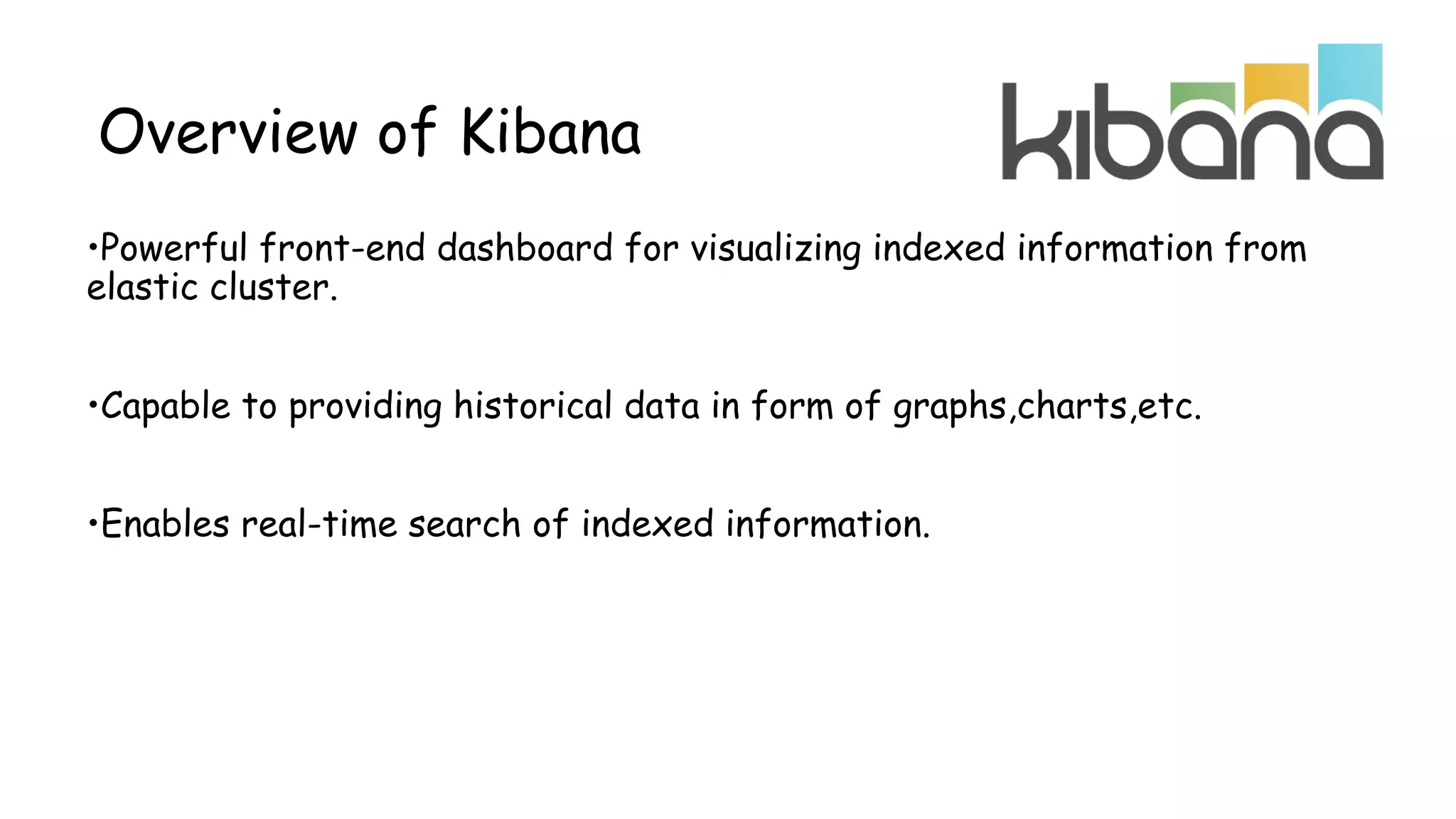 •Powerful front-end dashboard for visualizing indexed information from
elastic cluster.
•Capable to providing historical data in form of graphs,charts,etc.
•Enables real-time search of indexed information.
Overview of Kibana
 