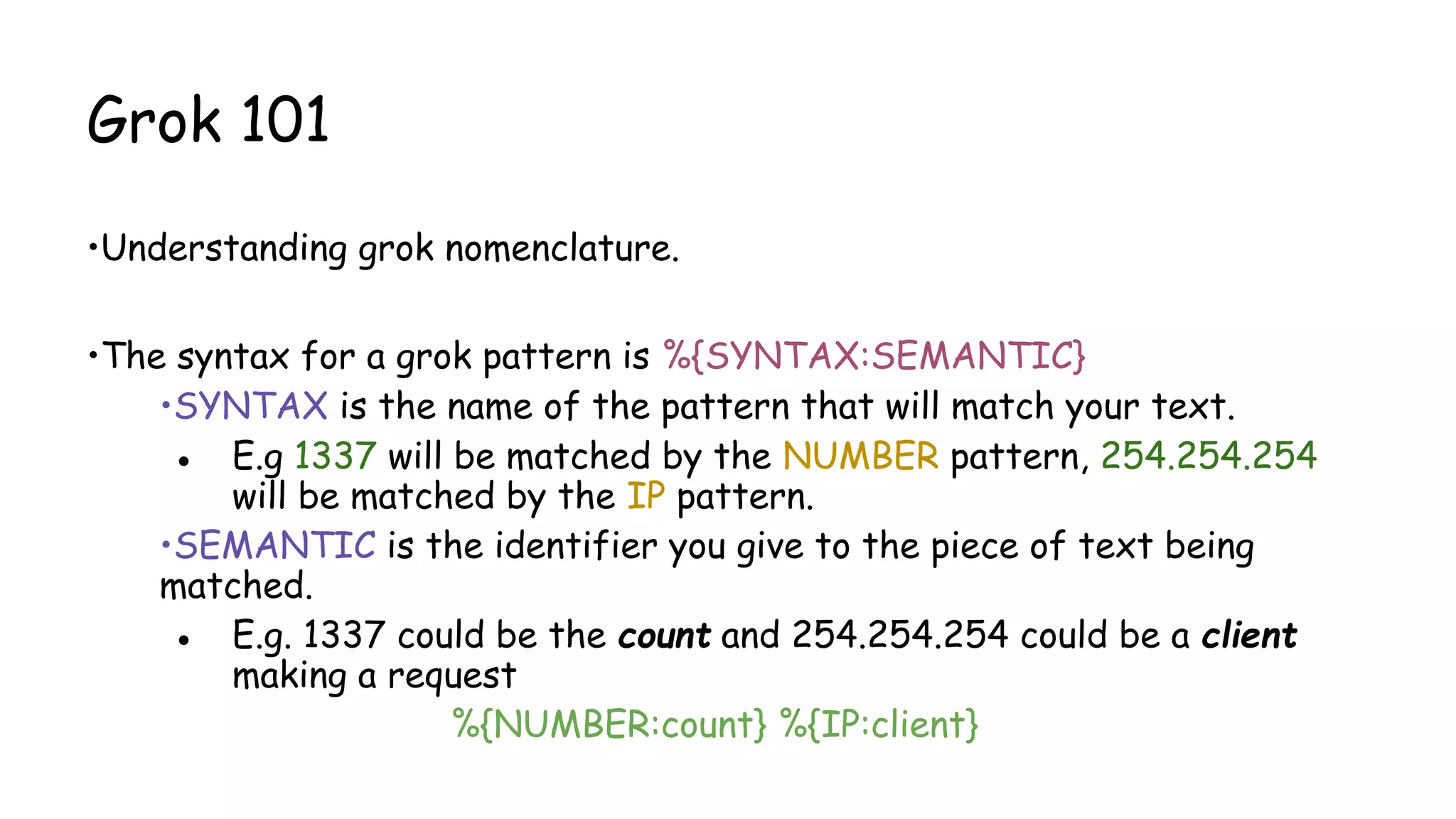 Grok 101
•Understanding grok nomenclature.
•The syntax for a grok pattern is %{SYNTAX:SEMANTIC}
•SYNTAX is the name of the pattern that will match your text.
● E.g 1337 will be matched by the NUMBER pattern, 254.254.254
will be matched by the IP pattern.
•SEMANTIC is the identifier you give to the piece of text being
matched.
● E.g. 1337 could be the count and 254.254.254 could be a client
making a request
%{NUMBER:count} %{IP:client}
 