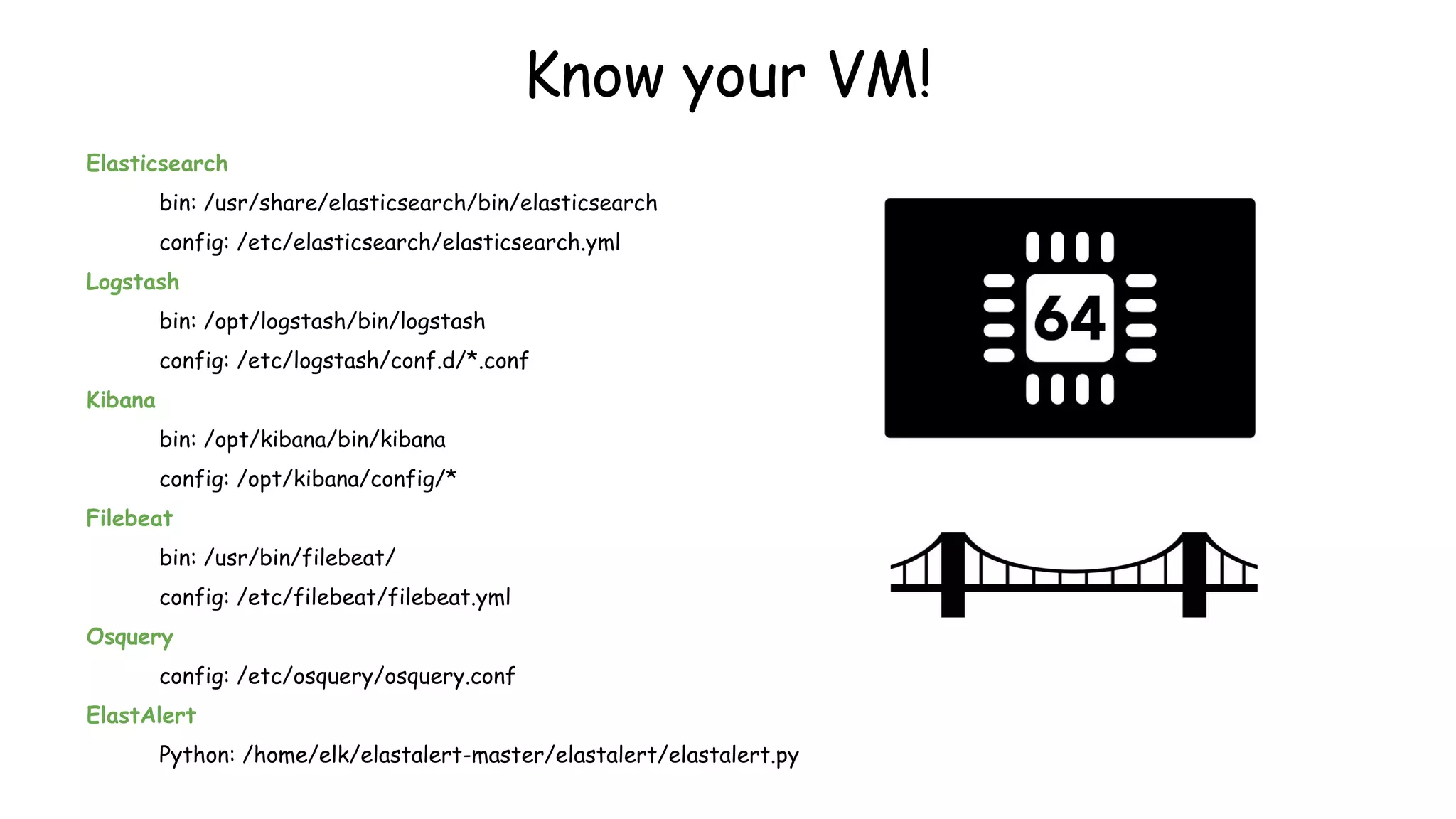 Elasticsearch
bin: /usr/share/elasticsearch/bin/elasticsearch
config: /etc/elasticsearch/elasticsearch.yml
Logstash
bin: /opt/logstash/bin/logstash
config: /etc/logstash/conf.d/*.conf
Kibana
bin: /opt/kibana/bin/kibana
config: /opt/kibana/config/*
Filebeat
bin: /usr/bin/filebeat/
config: /etc/filebeat/filebeat.yml
Osquery
config: /etc/osquery/osquery.conf
ElastAlert
Python: /home/elk/elastalert-master/elastalert/elastalert.py
Know your VM!
 