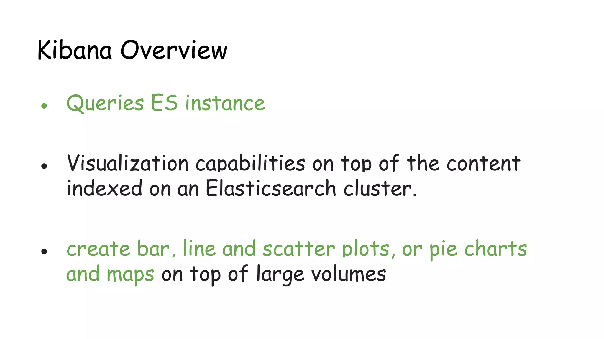 Kibana Overview
● Queries ES instance
● Visualization capabilities on top of the content
indexed on an Elasticsearch cluster.
● create bar, line and scatter plots, or pie charts
and maps on top of large volumes
 