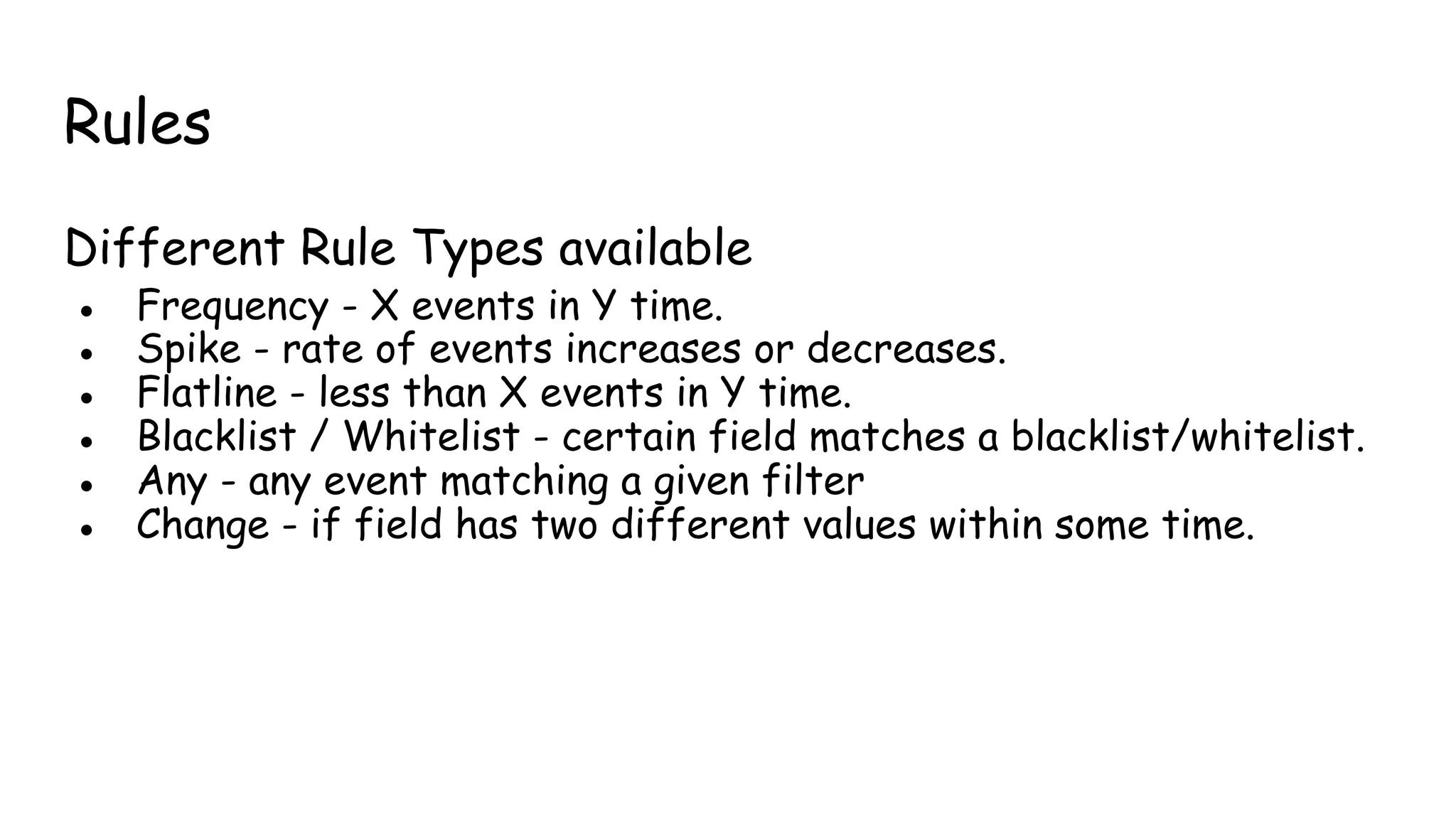 Rules
Different Rule Types available
● Frequency - X events in Y time.
● Spike - rate of events increases or decreases.
● Flatline - less than X events in Y time.
● Blacklist / Whitelist - certain field matches a blacklist/whitelist.
● Any - any event matching a given filter
● Change - if field has two different values within some time.
 