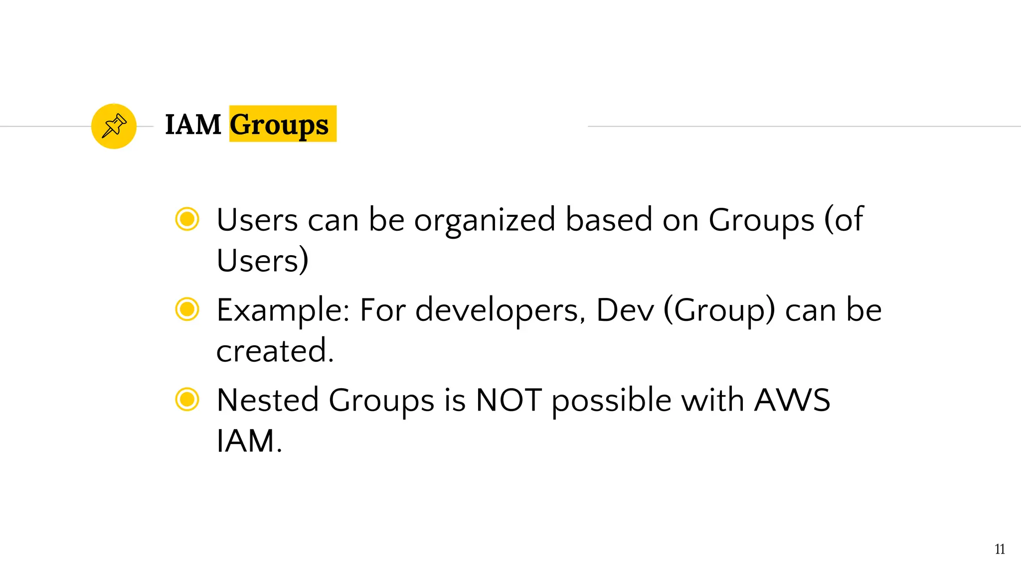 IAM Groups
◉ Users can be organized based on Groups (of
Users)
◉ Example: For developers, Dev (Group) can be
created.
◉ Nested Groups is NOT possible with AWS
IAM.
11
 