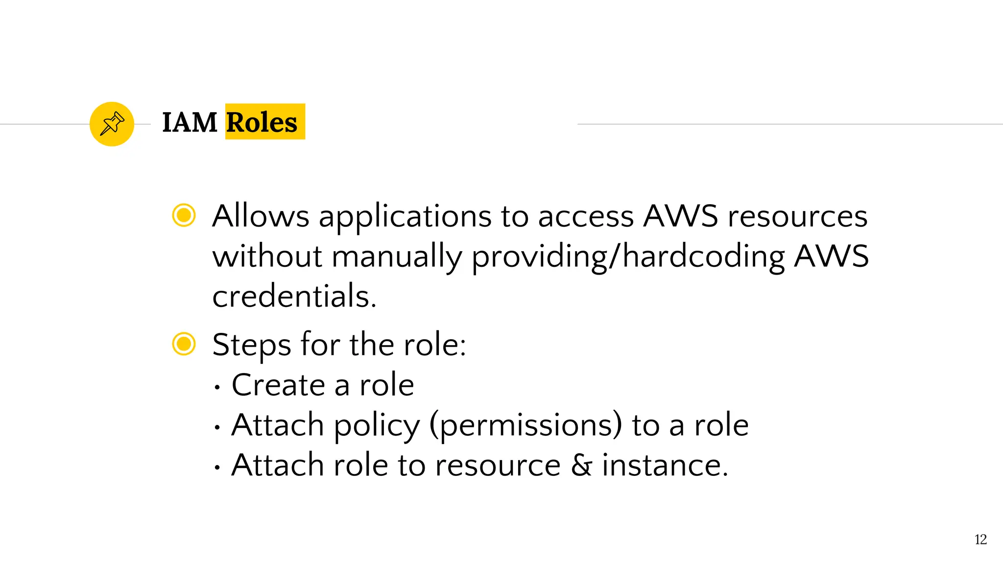 IAM Roles
◉ Allows applications to access AWS resources
without manually providing/hardcoding AWS
credentials.
◉ Steps for the role:
• Create a role
• Attach policy (permissions) to a role
• Attach role to resource & instance.
12
 