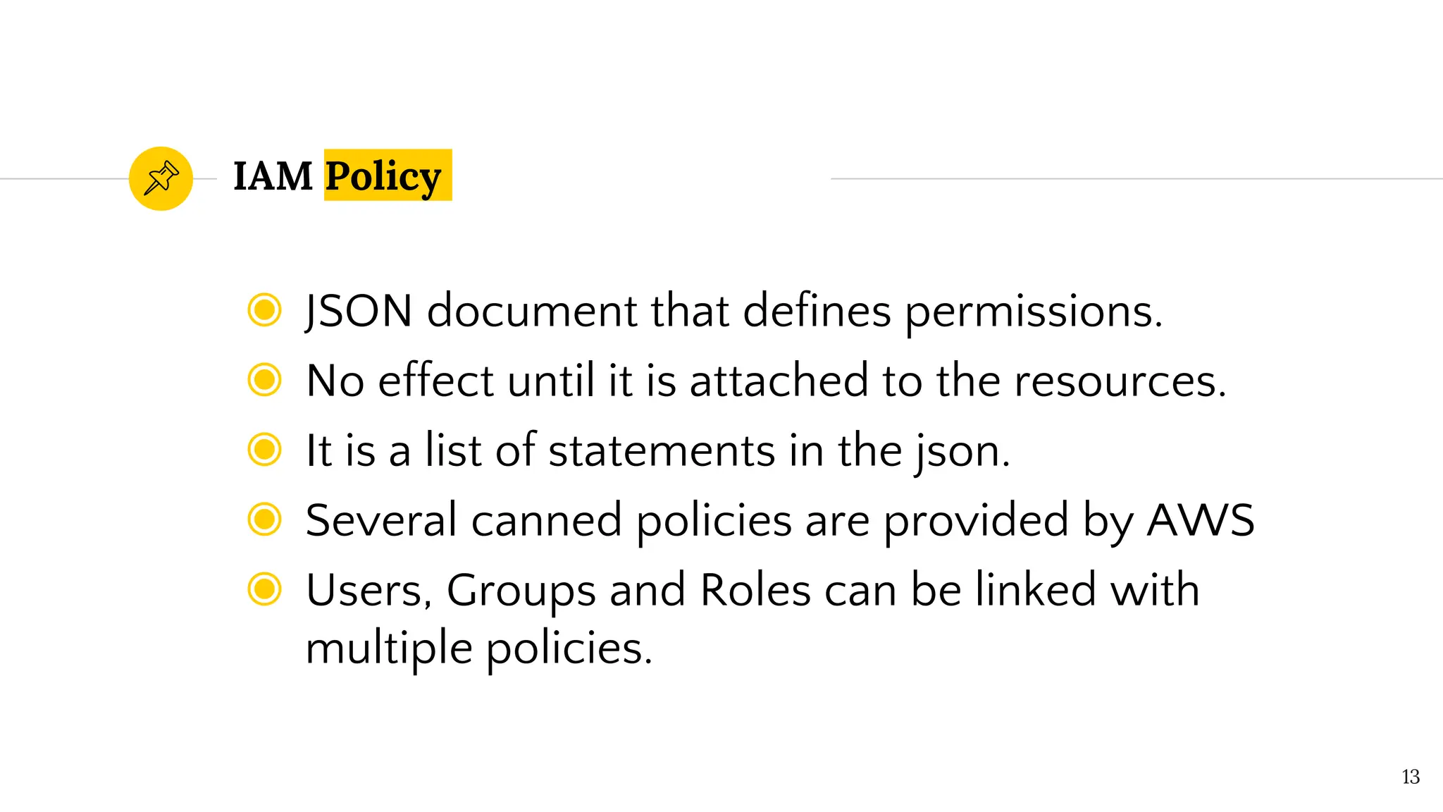 IAM Policy
◉ JSON document that defines permissions.
◉ No effect until it is attached to the resources.
◉ It is a list of statements in the json.
◉ Several canned policies are provided by AWS
◉ Users, Groups and Roles can be linked with
multiple policies.
13
 