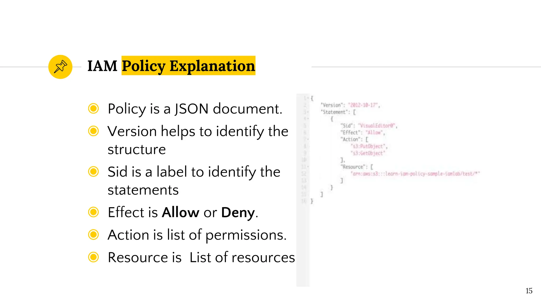 ◉ Policy is a JSON document.
◉ Version helps to identify the
structure
◉ Sid is a label to identify the
statements
◉ Effect is Allow or Deny.
◉ Action is list of permissions.
◉ Resource is List of resources
IAM Policy Explanation
15
 