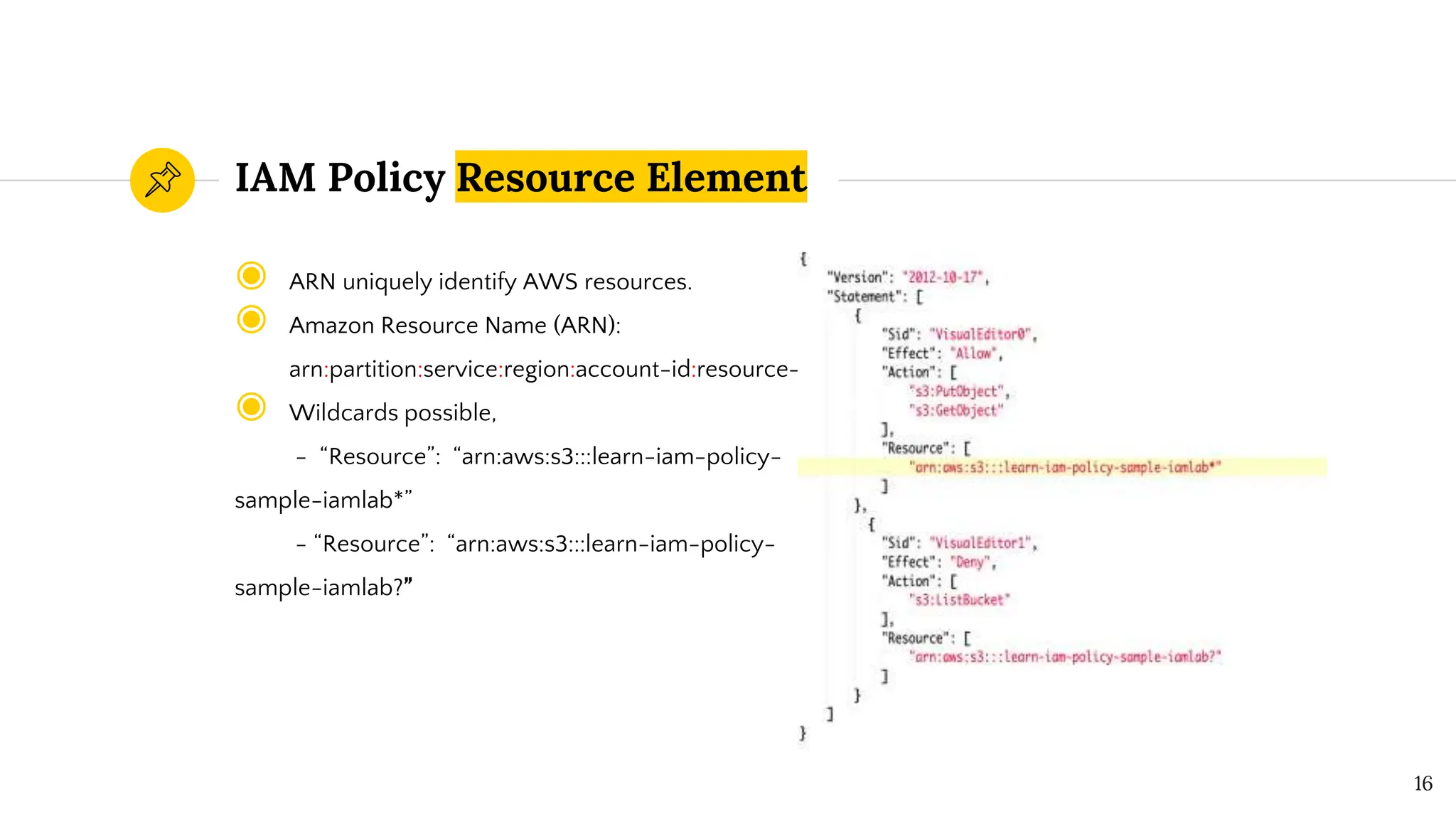 ◉ ARN uniquely identify AWS resources.
◉ Amazon Resource Name (ARN):
arn:partition:service:region:account-id:resource-id
◉ Wildcards possible,
- “Resource”: “arn:aws:s3:::learn-iam-policy-
sample-iamlab*”
- “Resource”: “arn:aws:s3:::learn-iam-policy-
sample-iamlab?”
IAM Policy Resource Element
16
 