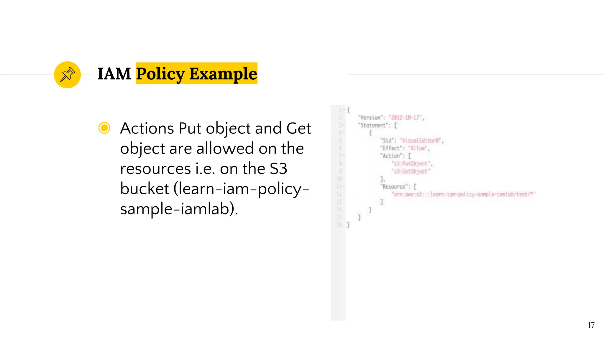 ◉ Actions Put object and Get
object are allowed on the
resources i.e. on the S3
bucket (learn-iam-policy-
sample-iamlab).
IAM Policy Example
17
 