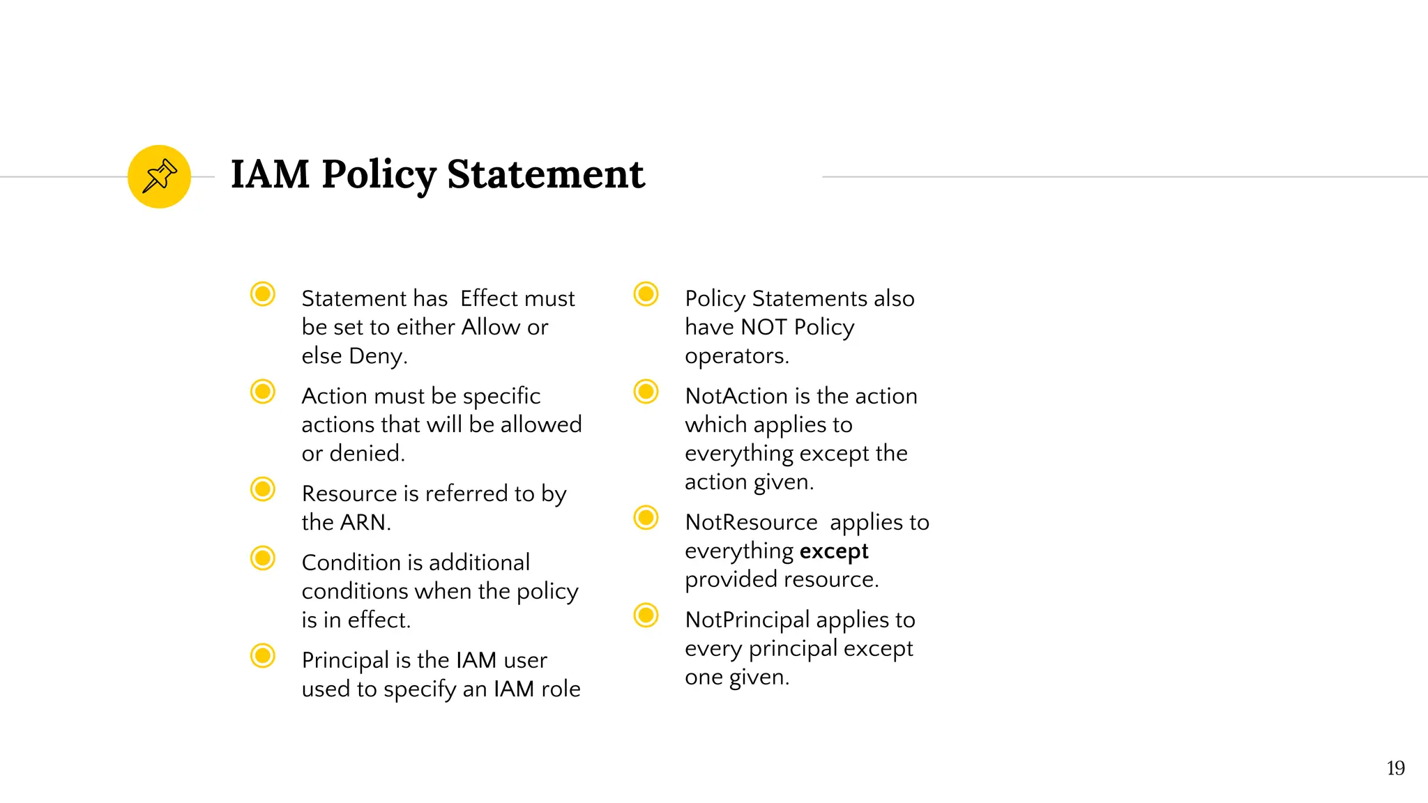 IAM Policy Statement
19
◉ Policy Statements also
have NOT Policy
operators.
◉ NotAction is the action
which applies to
everything except the
action given.
◉ NotResource applies to
everything except
provided resource.
◉ NotPrincipal applies to
every principal except
one given.
◉ Statement has Effect must
be set to either Allow or
else Deny.
◉ Action must be specific
actions that will be allowed
or denied.
◉ Resource is referred to by
the ARN.
◉ Condition is additional
conditions when the policy
is in effect.
◉ Principal is the IAM user
used to specify an IAM role
 