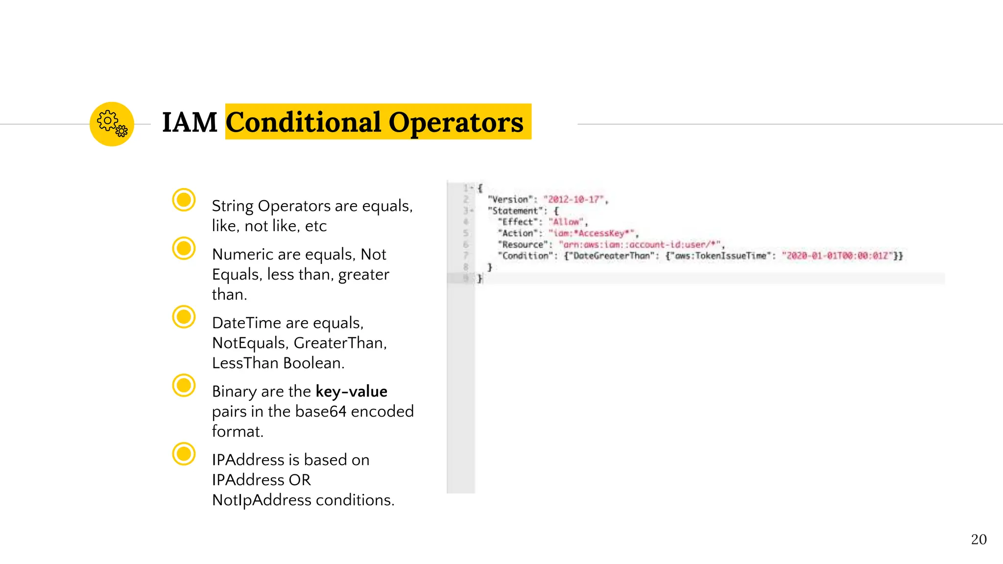 IAM Conditional Operators
◉ String Operators are equals,
like, not like, etc
◉ Numeric are equals, Not
Equals, less than, greater
than.
◉ DateTime are equals,
NotEquals, GreaterThan,
LessThan Boolean.
◉ Binary are the key-value
pairs in the base64 encoded
format.
◉ IPAddress is based on
IPAddress OR
NotIpAddress conditions.
20
 