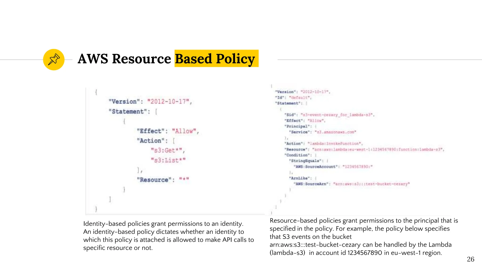 AWS Resource Based Policy
26
Identity-based policies grant permissions to an identity.
An identity-based policy dictates whether an identity to
which this policy is attached is allowed to make API calls to
specific resource or not.
Resource-based policies grant permissions to the principal that is
specified in the policy. For example, the policy below specifies
that S3 events on the bucket
arn:aws:s3:::test-bucket-cezary can be handled by the Lambda
(lambda-s3) in account id 1234567890 in eu-west-1 region.
 