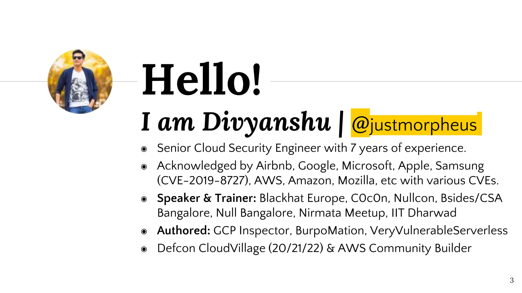 I am Divyanshu | @justmorpheus
◉ Senior Cloud Security Engineer with 7 years of experience.
◉ Acknowledged by Airbnb, Google, Microsoft, Apple, Samsung
(CVE-2019-8727), AWS, Amazon, Mozilla, etc with various CVEs.
◉ Speaker & Trainer: Blackhat Europe, C0c0n, Nullcon, Bsides/CSA
Bangalore, Null Bangalore, Nirmata Meetup, IIT Dharwad
◉ Authored: GCP Inspector, BurpoMation, VeryVulnerableServerless
◉ Defcon CloudVillage (20/21/22) & AWS Community Builder
Hello!
3
 