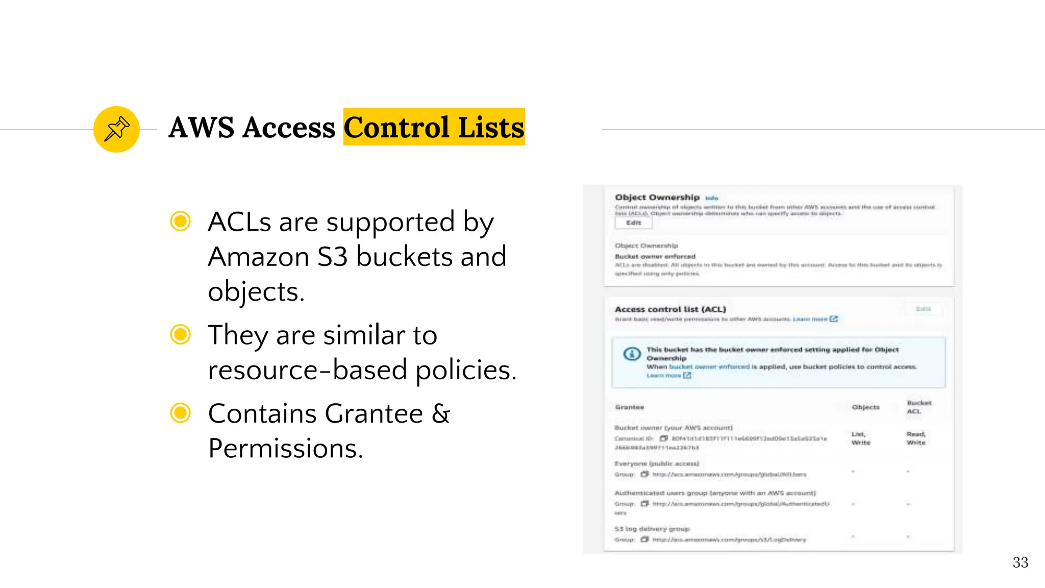 ◉ ACLs are supported by
Amazon S3 buckets and
objects.
◉ They are similar to
resource-based policies.
◉ Contains Grantee &
Permissions.
AWS Access Control Lists
33
 