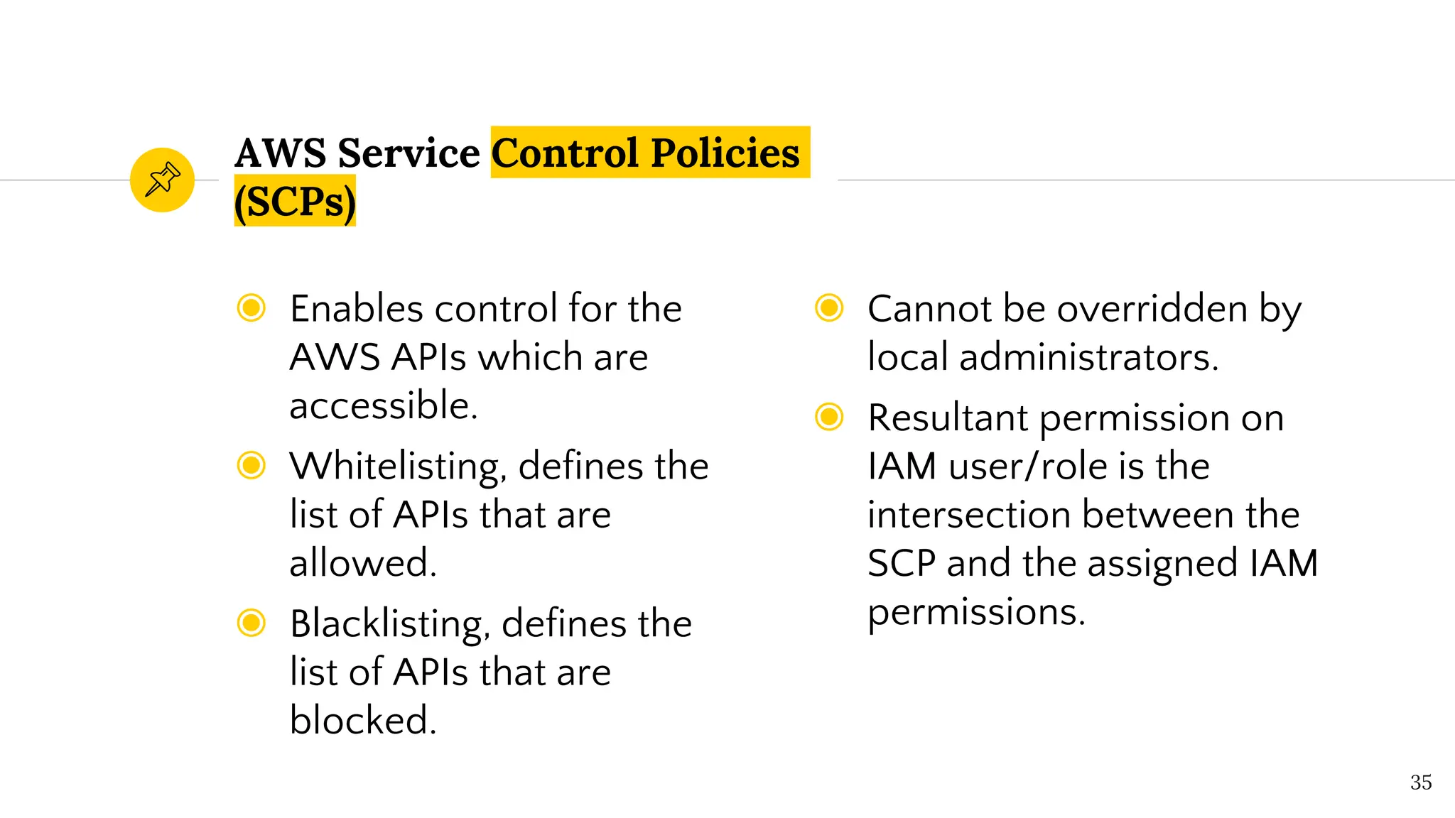 ◉ Enables control for the
AWS APIs which are
accessible.
◉ Whitelisting, defines the
list of APIs that are
allowed.
◉ Blacklisting, defines the
list of APIs that are
blocked.
AWS Service Control Policies
(SCPs)
◉ Cannot be overridden by
local administrators.
◉ Resultant permission on
IAM user/role is the
intersection between the
SCP and the assigned IAM
permissions.
35
 