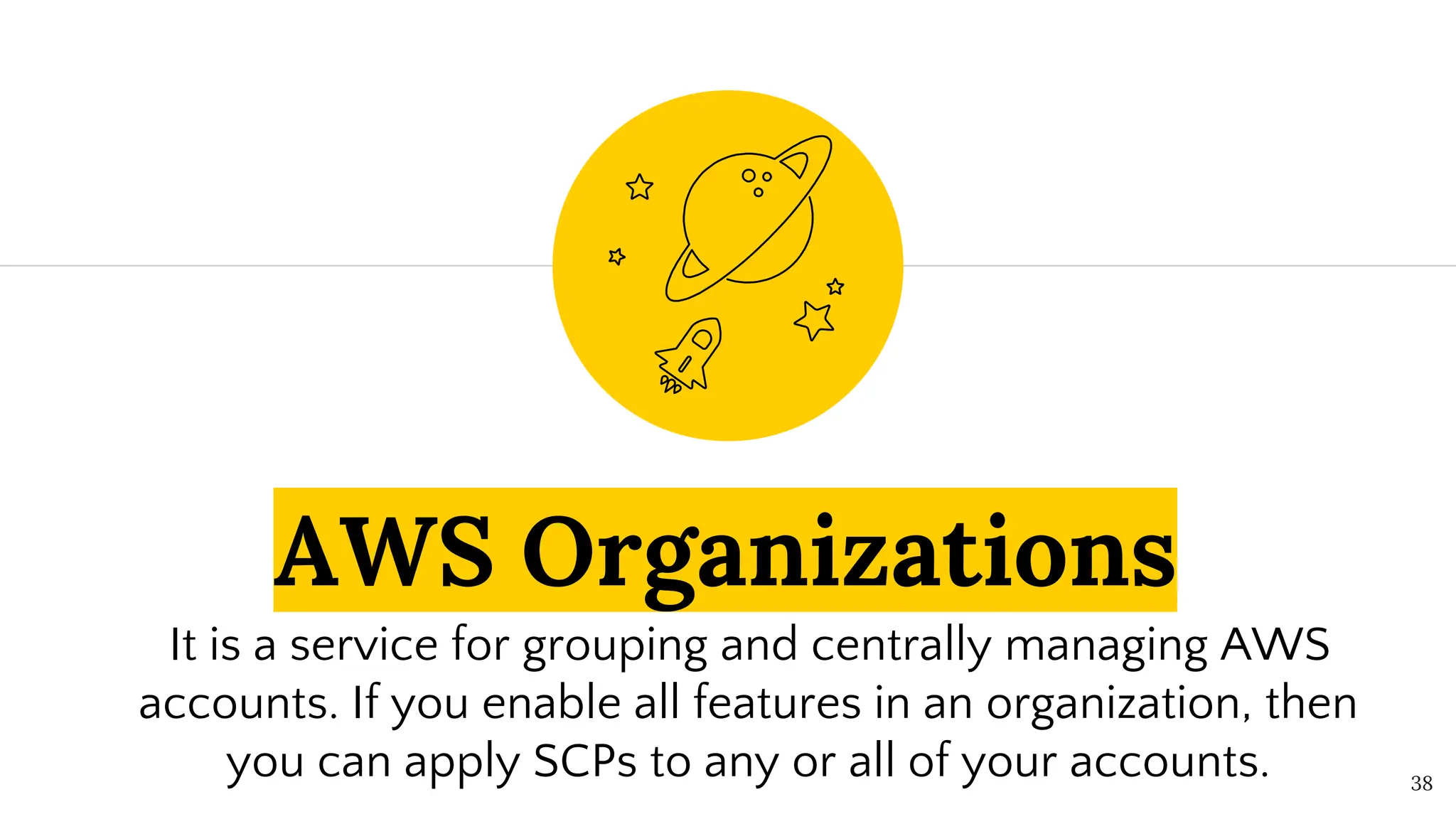 AWS Organizations
It is a service for grouping and centrally managing AWS
accounts. If you enable all features in an organization, then
you can apply SCPs to any or all of your accounts. 38
 