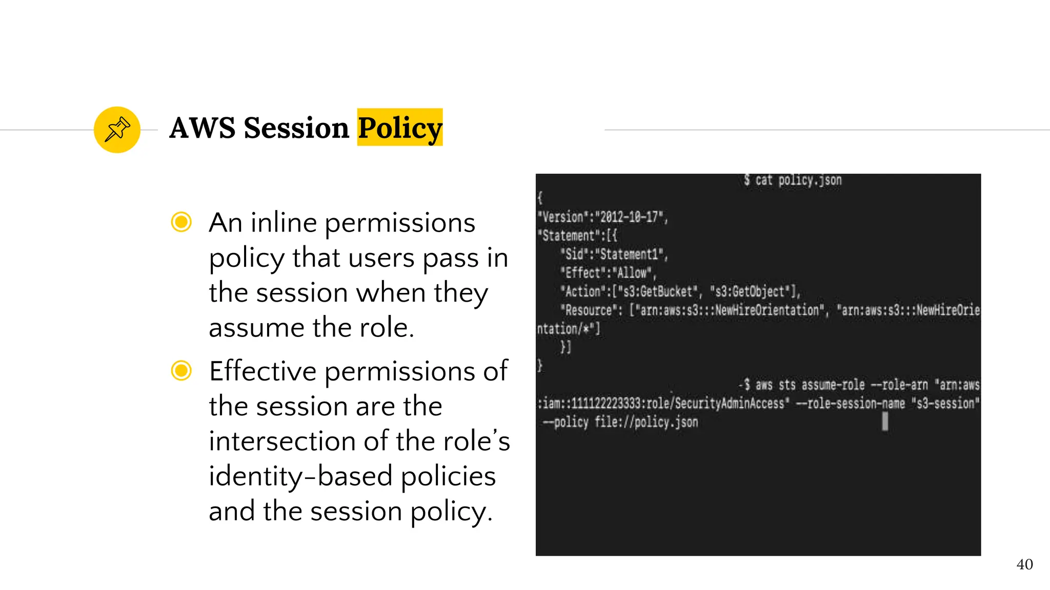 ◉ An inline permissions
policy that users pass in
the session when they
assume the role.
◉ Effective permissions of
the session are the
intersection of the role’s
identity-based policies
and the session policy.
AWS Session Policy
40
 
