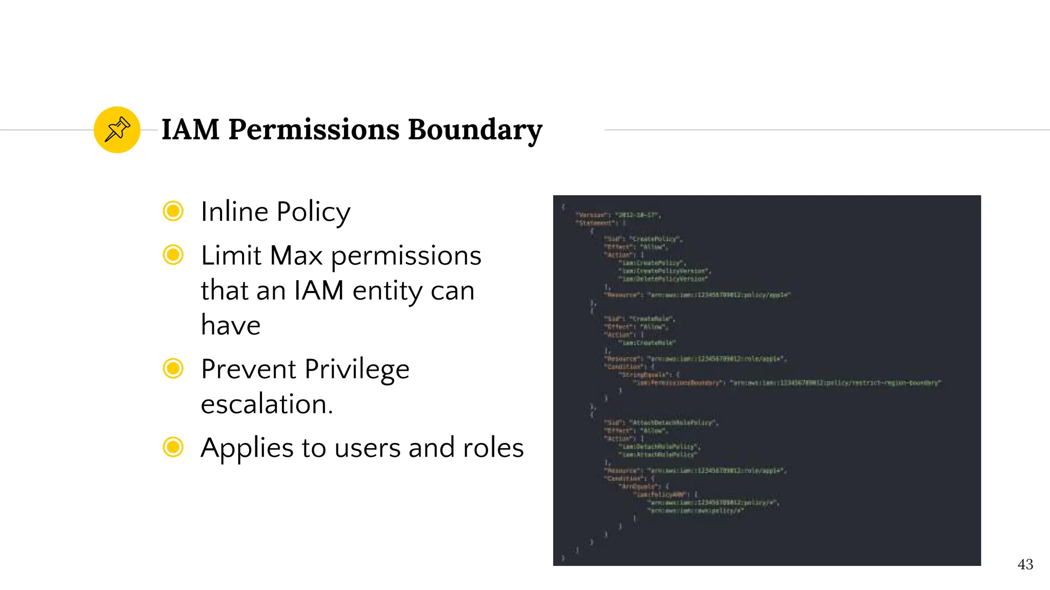 ◉ Inline Policy
◉ Limit Max permissions
that an IAM entity can
have
◉ Prevent Privilege
escalation.
◉ Applies to users and roles
IAM Permissions Boundary
43
 