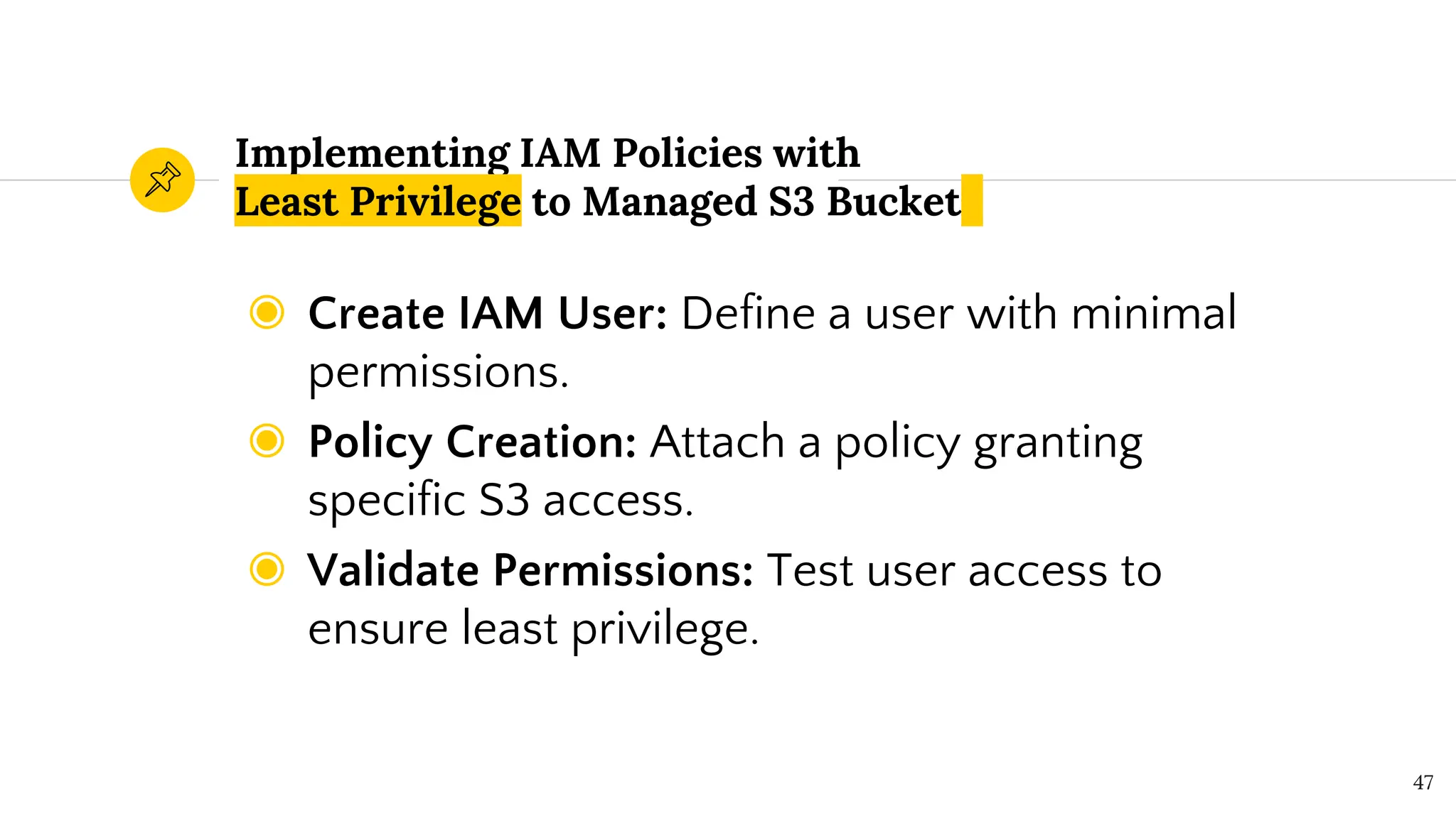 Implementing IAM Policies with
Least Privilege to Managed S3 Bucket
◉ Create IAM User: Define a user with minimal
permissions.
◉ Policy Creation: Attach a policy granting
specific S3 access.
◉ Validate Permissions: Test user access to
ensure least privilege.
47
 