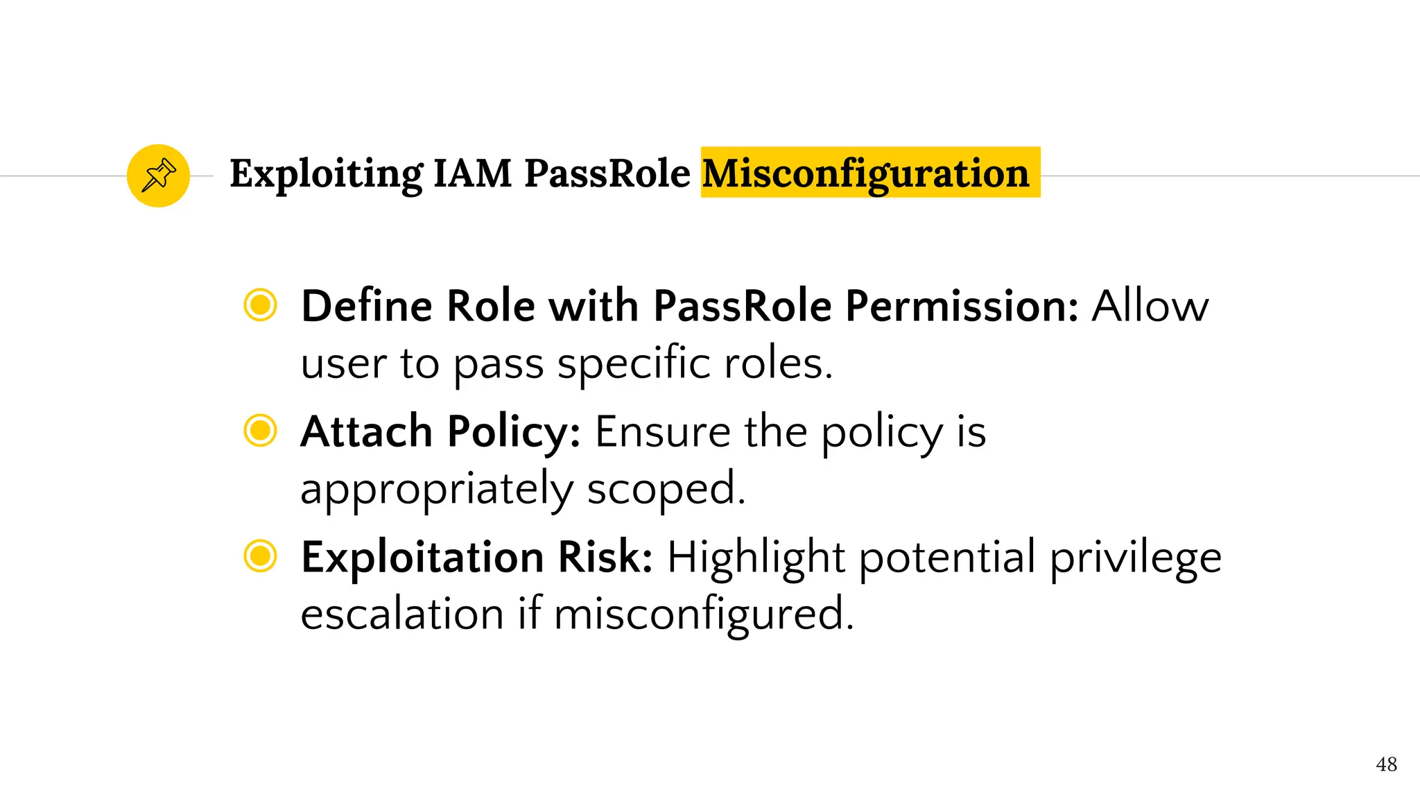 Exploiting IAM PassRole Misconfiguration
◉ Define Role with PassRole Permission: Allow
user to pass specific roles.
◉ Attach Policy: Ensure the policy is
appropriately scoped.
◉ Exploitation Risk: Highlight potential privilege
escalation if misconfigured.
48
 