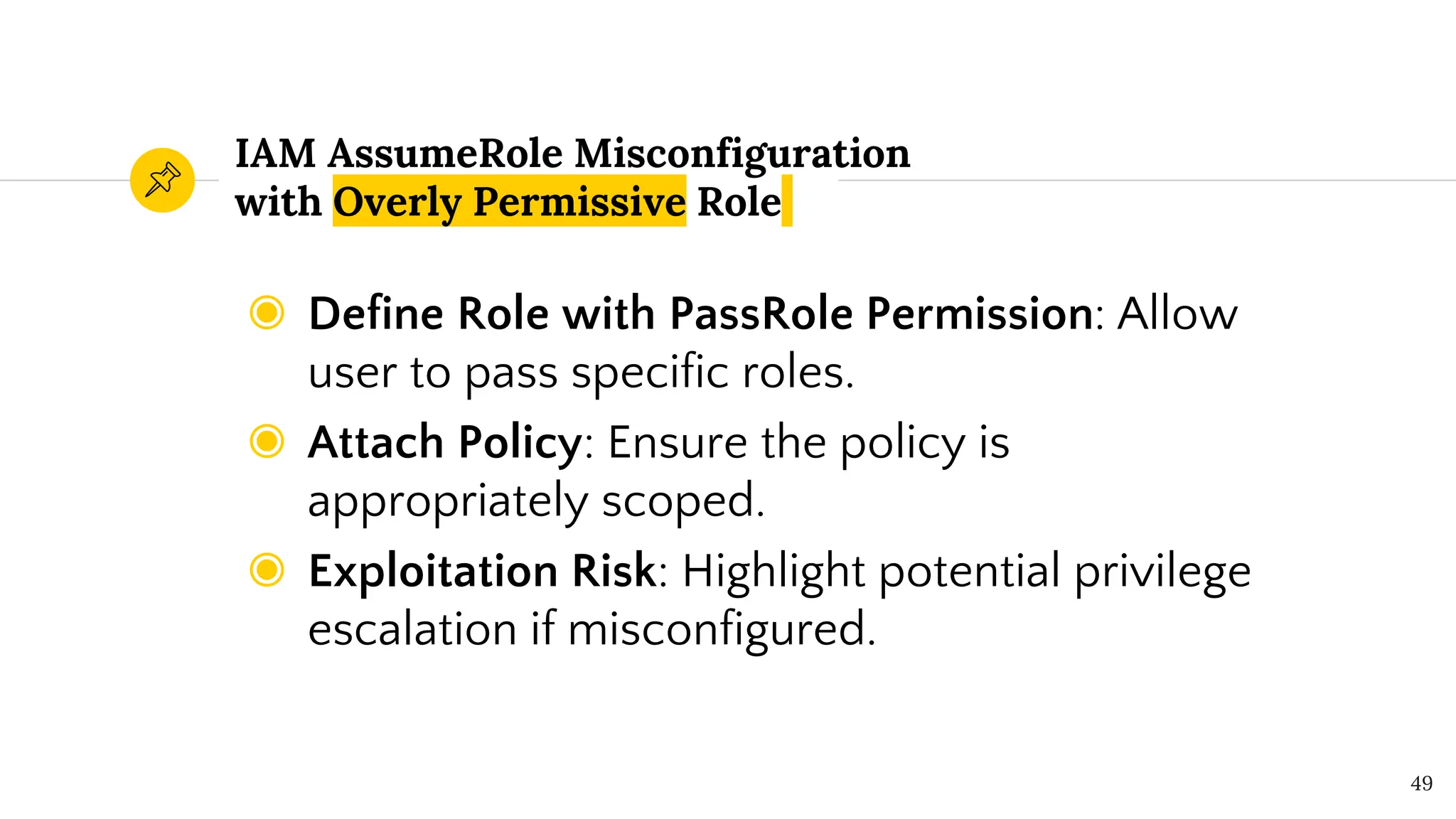 IAM AssumeRole Misconfiguration
with Overly Permissive Role
◉ Define Role with PassRole Permission: Allow
user to pass specific roles.
◉ Attach Policy: Ensure the policy is
appropriately scoped.
◉ Exploitation Risk: Highlight potential privilege
escalation if misconfigured.
49
 