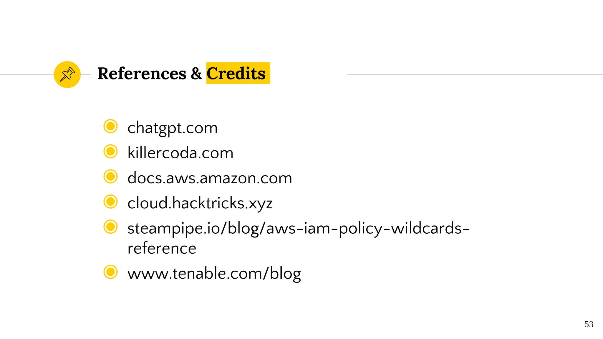 References & Credits
◉ chatgpt.com
◉ killercoda.com
◉ docs.aws.amazon.com
◉ cloud.hacktricks.xyz
◉ steampipe.io/blog/aws-iam-policy-wildcards-
reference
◉ www.tenable.com/blog
53
 