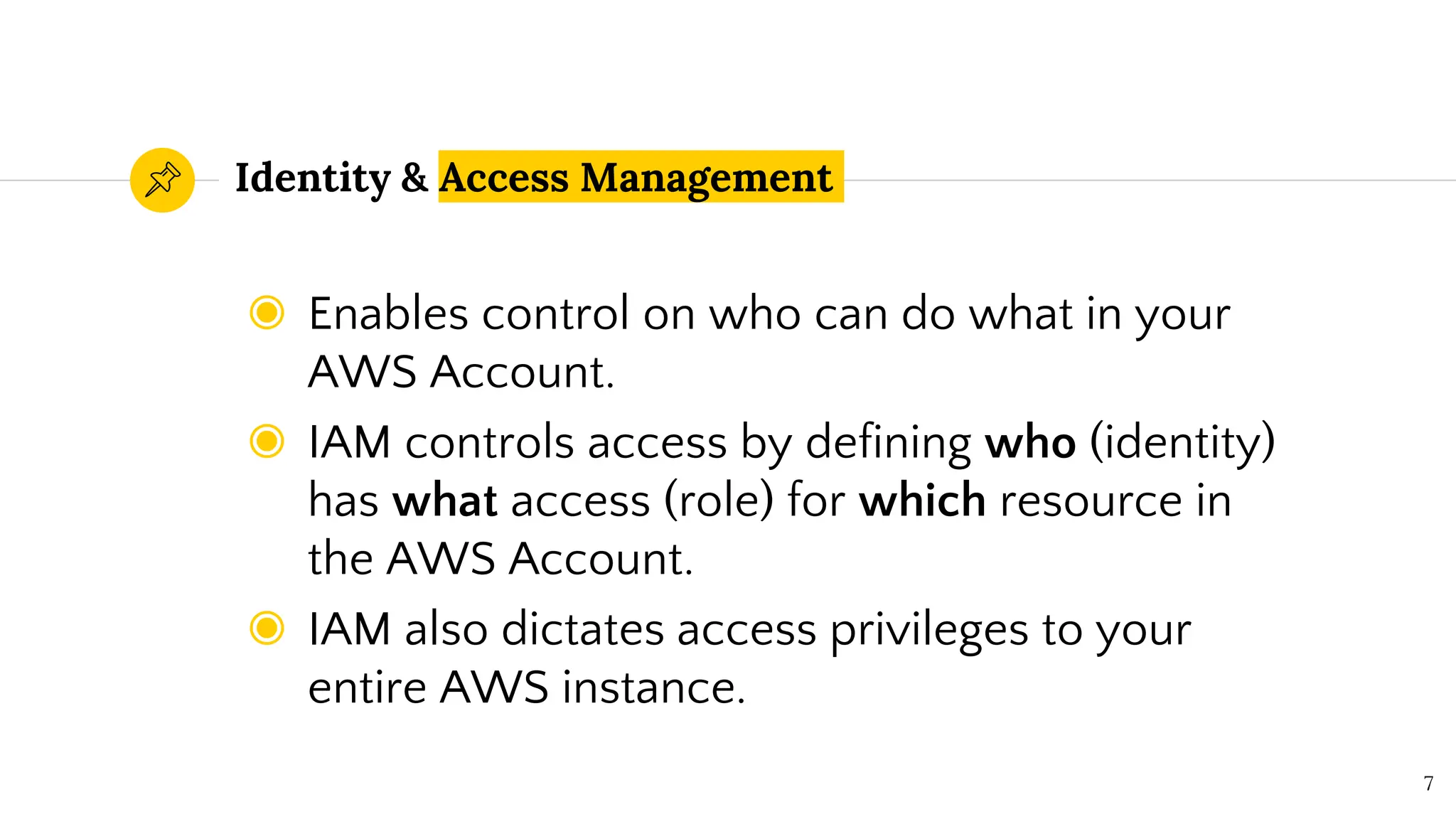 Identity & Access Management
◉ Enables control on who can do what in your
AWS Account.
◉ IAM controls access by defining who (identity)
has what access (role) for which resource in
the AWS Account.
◉ IAM also dictates access privileges to your
entire AWS instance.
7
 