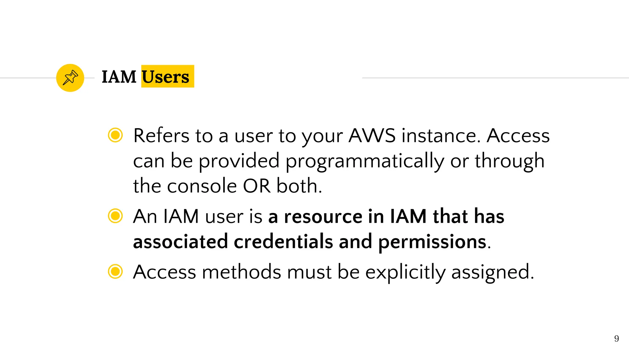 IAM Users
◉ Refers to a user to your AWS instance. Access
can be provided programmatically or through
the console OR both.
◉ An IAM user is a resource in IAM that has
associated credentials and permissions.
◉ Access methods must be explicitly assigned.
9
 