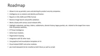 Roadmap
• Allows to set up periodic scans and alerting for product security companies.
• Intelligence on co-relation and identity verification.
• Reports in CSV, JSON and HTML Format
• Reverse Image Search and profile validation.
• Works closely with various social network APIs.
• Highlight credentials, api-keys, tokens, subdomains, domain history, legacy portals, etc. related to the target from more
than 50 paste(s) websites.
• IP Threat Intelligence
• Active Scan modules.
• Organization Scoping.
• Integration with SE other tools.
• Use graphical and visualization templates on UI.
• Cloud related OSINT and active modules.
• pip install datasploit (to be installed as both library as well as script)
 