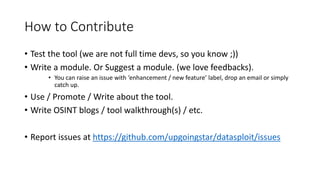 How to Contribute
• Test the tool (we are not full time devs, so you know ;))
• Write a module. Or Suggest a module. (we love feedbacks).
• You can raise an issue with ‘enhancement / new feature’ label, drop an email or simply
catch up.
• Use / Promote / Write about the tool.
• Write OSINT blogs / tool walkthrough(s) / etc.
• Report issues at https://github.com/upgoingstar/datasploit/issues
 