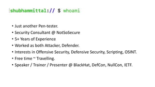 • Just another Pen-tester.
• Security Consultant @ NotSoSecure
• 5+ Years of Experience
• Worked as both Attacker, Defender.
• Interests in Offensive Security, Defensive Security, Scripting, OSINT.
• Free time ~ Travelling.
• Speaker / Trainer / Presenter @ BlackHat, DefCon, NullCon, IETF.
 