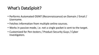 What’s DataSploit?
• Performs Automated OSINT (Reconnaissance) on Domain / Email /
Username.
• Fetches information from multiple online sources.
• Works in passive mode, i.e. not a single packet is sent to the target.
• Customized for Pen-testers / Product Security Guys / Cyber
Investigators.
 