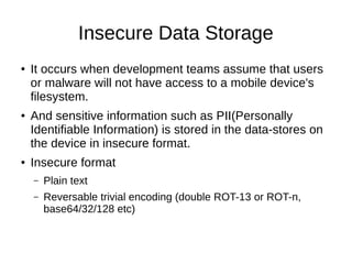 Insecure Data Storage 
● It occurs when development teams assume that users 
or malware will not have access to a mobile d...