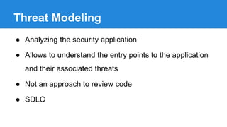 Threat Modeling High Level Overview
Kick-off
•Have a kick-off and get product overview
•Get the TLDS and PRDS
•Identify the assets
Identify Use
cases
•Draw level-0 diagram & analyze (STRIDE)
•Document the findings
•Have a meeting with dev team to discuss findings
•Identify uses cases for level-1
Level-1
•Draw level-1 diagram & analyze (STRIDE)
•Document the findings
•Have a meeting with dev team to discuss findings
•Repeat the above procedure depending upon the project complexity
 