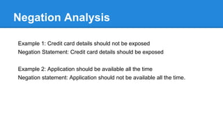 Defense Oriented Analysis: Example
Some Cryptography Cheatsheet questions:
S.No Defense Mechanism Response Comments
1 Is sensitive data at rest
encrypted?
Yes/No
2 Is the algorithm used to encrypt
data meet the compliance
requirement
Yes/No
3 Is the key size of min 128 bits? Yes/No
4 Are keys properly managed Yes/No
5 Is data in transit over SSL Yes/No
 