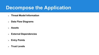 Determine and Rank Threats (STRIDE)
Spoofing
• Property 
Authentication
• Impersonating
something or
someone else
Tampering
• Integrity
• Modifying
data or code
Repudiation
• Non-
Repudiation
• Claiming to
have not
performed an
action
Information
Disclosure
• Confidentiality
• Exposing info
to
unauthorized
Denial of
Service
• Availability
• Deny or
degrade
service to
users
Elevation of
Privilege
• Authorization
• Gain
capabilities
without proper
authorization
 