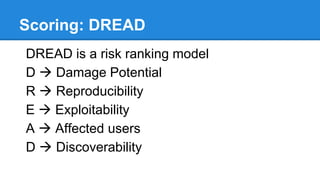 Mitigation
STRIDE Threat & Mitigation Techniques List
Threat Type Mitigation Techniques
Spoofing Identity
1.Appropriate authentication
2.Protect secret data
Tampering with data
1.Appropriate authorization
2.Hashes
3.MACs
4.Digital signatures
5.Tamper resistant protocols
Repudiation
1.Digital signatures
2.Timestamps
3.Audit trails
Information Disclosure
1.Authorization
2.Privacy-enhanced protocols
3.Encryption
4.Protect secrets
5.Don't store secrets
Denial of Service
1.Appropriate authentication
2.Appropriate authorization
3.Filtering
4.Throttling
5.Quality of service
Elevation of privilege 1.Run with least privilege
 