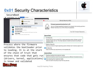 macOS Hacking Tricks
0x01 Security Characteristics
SecureBoot
Process where the firmware
validates the bootloader prior
to loading. It is at the start
of the chain of trust that
ensures that code that gets run
(drivers, kernel, applications)
is known and validated
 
