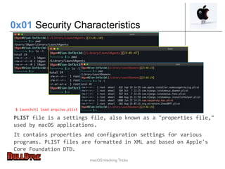 macOS Hacking Tricks
0x01 Security Characteristics
PLIST file is a settings file, also known as a "properties file,"
used by macOS applications.
It contains properties and configuration settings for various
programs. PLIST files are formatted in XML and based on Apple's
Core Foundation DTD.
$ launchctl load arquivo.plist
 