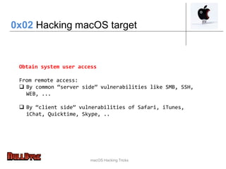 macOS Hacking Tricks
Obtain system user access
From remote access:
 By common “server side” vulnerabilities like SMB, SSH,
WEB, ...
 By “client side” vulnerabilities of Safari, iTunes,
iChat, Quicktime, Skype, ..
0x02 Hacking macOS target
 
